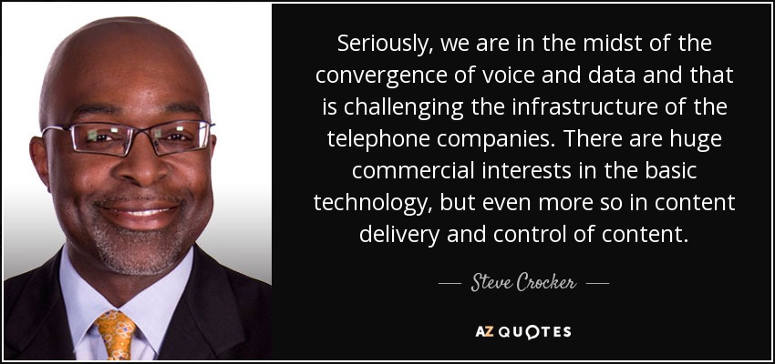 Seriously, we are in the midst of the convergence of voice and data and that is challenging the infrastructure of the telephone companies. There are huge commercial interests in the basic technology, but even more so in content delivery and control of content. - Steve Crocker