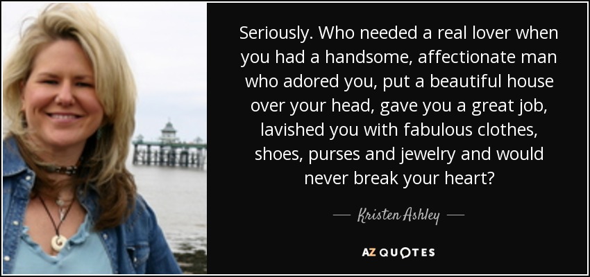Seriously. Who needed a real lover when you had a handsome, affectionate man who adored you, put a beautiful house over your head, gave you a great job, lavished you with fabulous clothes, shoes, purses and jewelry and would never break your heart? - Kristen Ashley