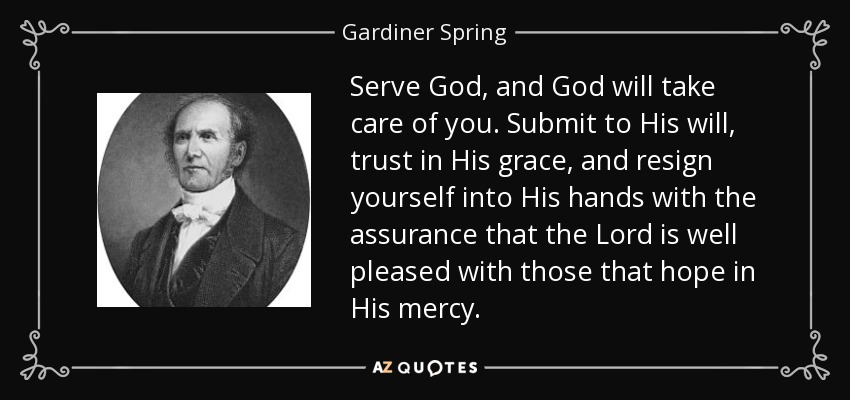 Serve God, and God will take care of you. Submit to His will, trust in His grace, and resign yourself into His hands with the assurance that the Lord is well pleased with those that hope in His mercy. - Gardiner Spring