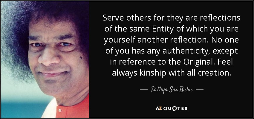 Serve others for they are reflections of the same Entity of which you are yourself another reflection. No one of you has any authenticity, except in reference to the Original. Feel always kinship with all creation. - Sathya Sai Baba