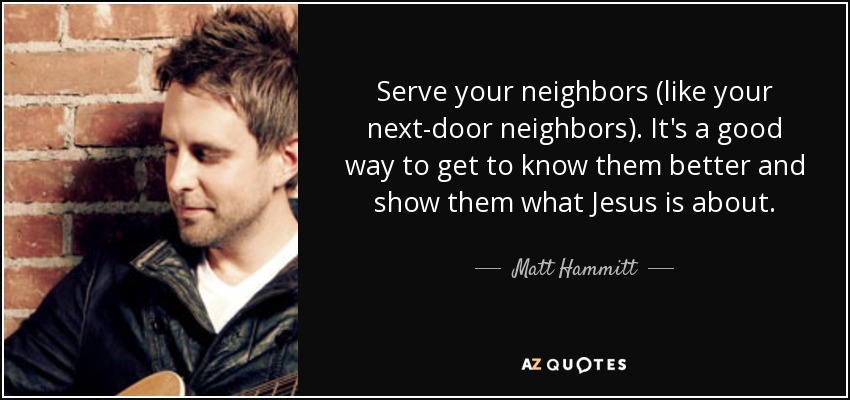 Serve your neighbors (like your next-door neighbors). It's a good way to get to know them better and show them what Jesus is about. - Matt Hammitt