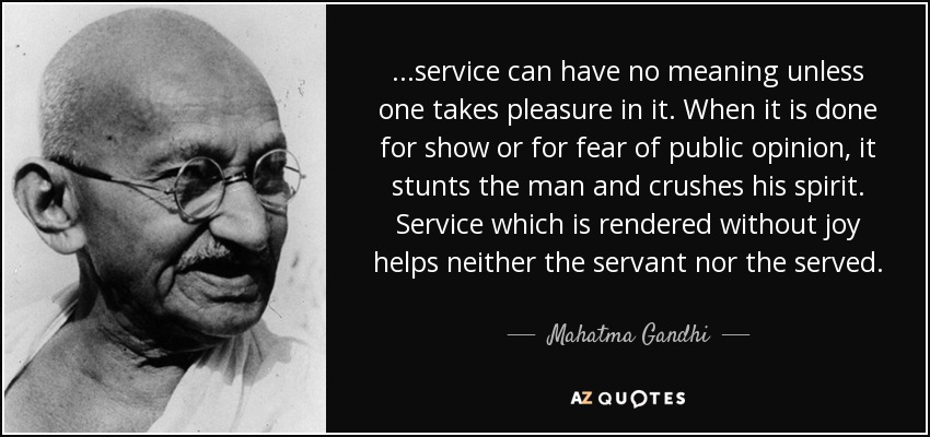 ...service can have no meaning unless one takes pleasure in it. When it is done for show or for fear of public opinion, it stunts the man and crushes his spirit. Service which is rendered without joy helps neither the servant nor the served. - Mahatma Gandhi