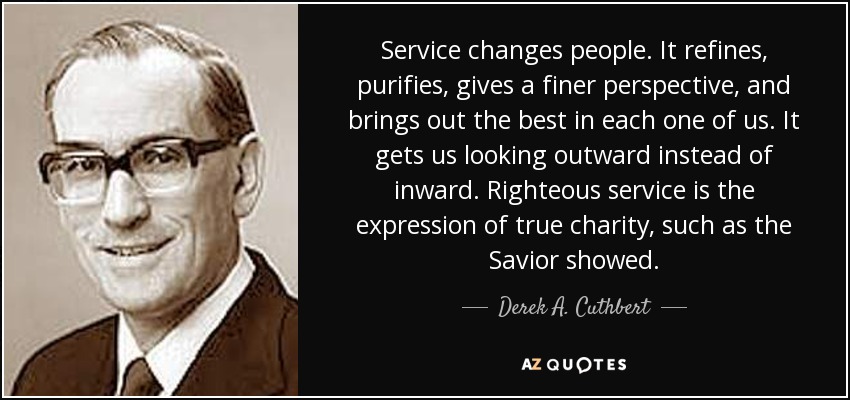 Service changes people. It refines, purifies, gives a finer perspective, and brings out the best in each one of us. It gets us looking outward instead of inward. Righteous service is the expression of true charity, such as the Savior showed. - Derek A. Cuthbert