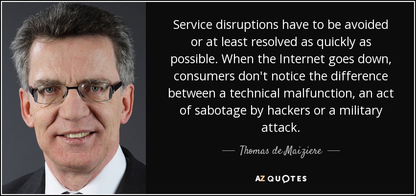 Service disruptions have to be avoided or at least resolved as quickly as possible. When the Internet goes down, consumers don't notice the difference between a technical malfunction, an act of sabotage by hackers or a military attack. - Thomas de Maiziere