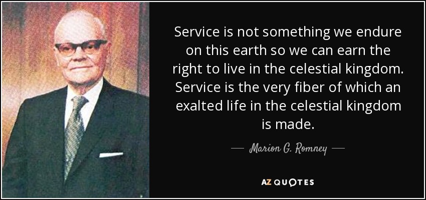 Service is not something we endure on this earth so we can earn the right to live in the celestial kingdom. Service is the very fiber of which an exalted life in the celestial kingdom is made. - Marion G. Romney
