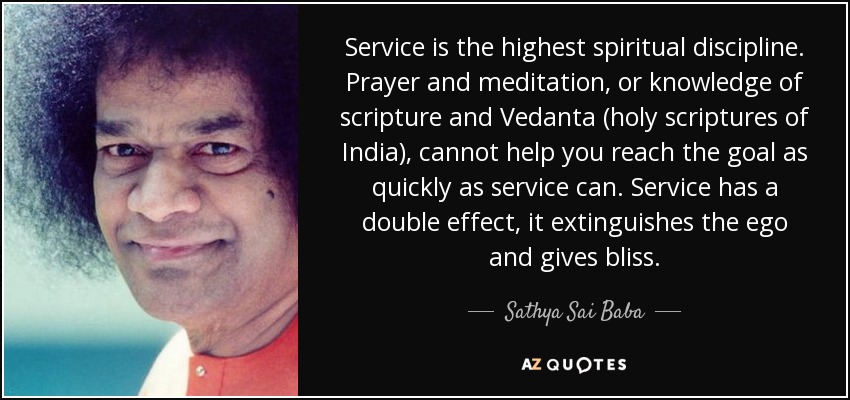 Service is the highest spiritual discipline. Prayer and meditation, or knowledge of scripture and Vedanta (holy scriptures of India), cannot help you reach the goal as quickly as service can. Service has a double effect, it extinguishes the ego and gives bliss. - Sathya Sai Baba