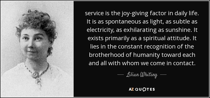 service is the joy-giving factor in daily life. It is as spontaneous as light, as subtle as electricity, as exhilarating as sunshine. It exists primarily as a spiritual attitude. It lies in the constant recognition of the brotherhood of humanity toward each and all with whom we come in contact. - Lilian Whiting