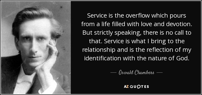 Service is the overflow which pours from a life filled with love and devotion. But strictly speaking, there is no call to that. Service is what I bring to the relationship and is the reflection of my identification with the nature of God. - Oswald Chambers