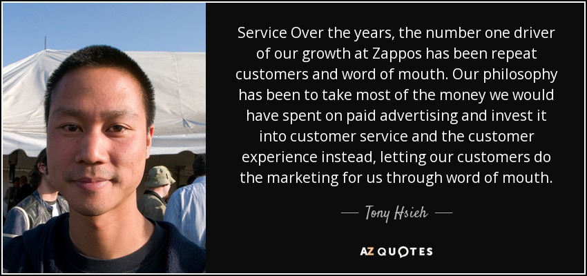 Service Over the years, the number one driver of our growth at Zappos has been repeat customers and word of mouth. Our philosophy has been to take most of the money we would have spent on paid advertising and invest it into customer service and the customer experience instead, letting our customers do the marketing for us through word of mouth. - Tony Hsieh