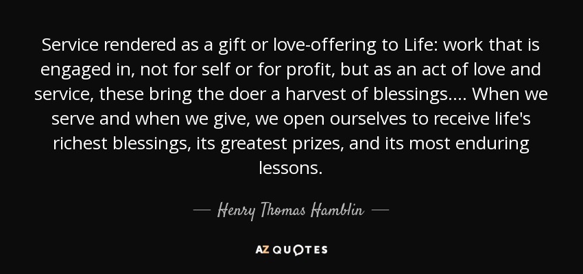 Service rendered as a gift or love-offering to Life: work that is engaged in, not for self or for profit, but as an act of love and service, these bring the doer a harvest of blessings. . . . When we serve and when we give, we open ourselves to receive life's richest blessings, its greatest prizes, and its most enduring lessons. - Henry Thomas Hamblin