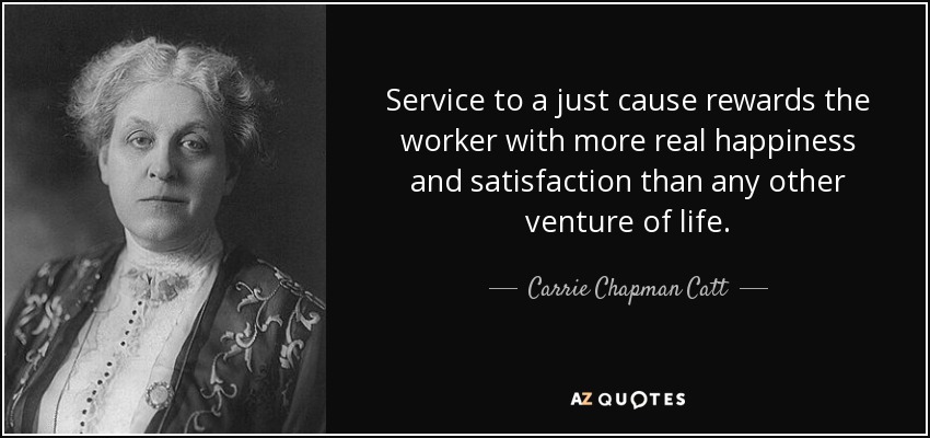 Service to a just cause rewards the worker with more real happiness and satisfaction than any other venture of life. - Carrie Chapman Catt