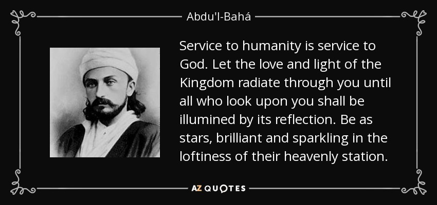 Service to humanity is service to God. Let the love and light of the Kingdom radiate through you until all who look upon you shall be illumined by its reflection. Be as stars, brilliant and sparkling in the loftiness of their heavenly station. - Abdu'l-Bahá