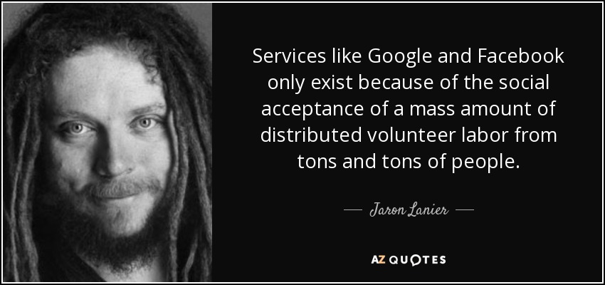 Services like Google and Facebook only exist because of the social acceptance of a mass amount of distributed volunteer labor from tons and tons of people. - Jaron Lanier