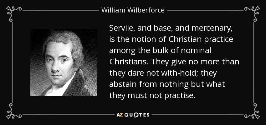 Servile, and base, and mercenary, is the notion of Christian practice among the bulk of nominal Christians. They give no more than they dare not with-hold; they abstain from nothing but what they must not practise. - William Wilberforce