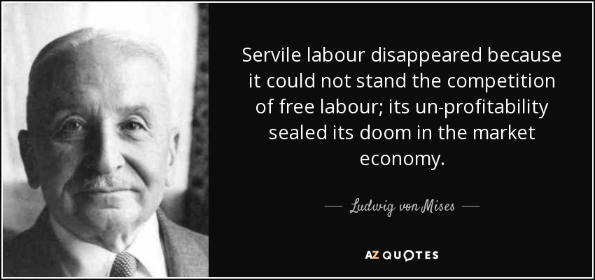 Servile labour disappeared because it could not stand the competition of free labour; its un-profitability sealed its doom in the market economy. - Ludwig von Mises
