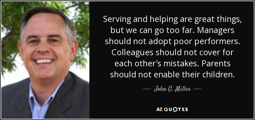 Serving and helping are great things, but we can go too far. Managers should not adopt poor performers. Colleagues should not cover for each other's mistakes. Parents should not enable their children. - John G. Miller