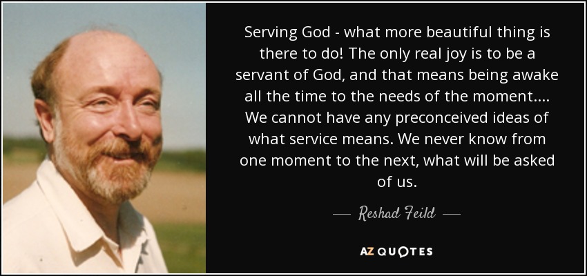 Serving God - what more beautiful thing is there to do! The only real joy is to be a servant of God, and that means being awake all the time to the needs of the moment.... We cannot have any preconceived ideas of what service means. We never know from one moment to the next, what will be asked of us. - Reshad Feild