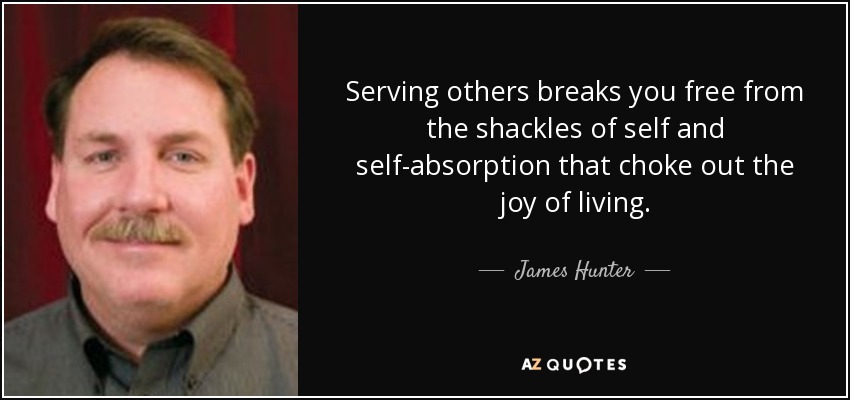 Serving others breaks you free from the shackles of self and self-absorption that choke out the joy of living. - James Hunter
