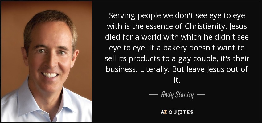Serving people we don't see eye to eye with is the essence of Christianity. Jesus died for a world with which he didn't see eye to eye. If a bakery doesn't want to sell its products to a gay couple, it's their business. Literally. But leave Jesus out of it. - Andy Stanley