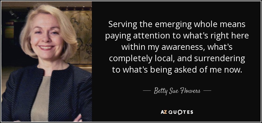Serving the emerging whole means paying attention to what's right here within my awareness, what's completely local, and surrendering to what's being asked of me now. - Betty Sue Flowers