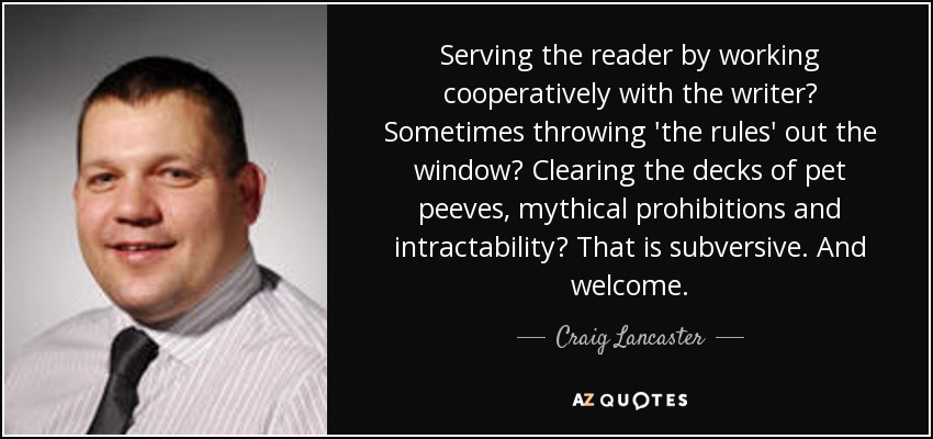 Serving the reader by working cooperatively with the writer? Sometimes throwing 'the rules' out the window? Clearing the decks of pet peeves, mythical prohibitions and intractability? That is subversive. And welcome. - Craig Lancaster
