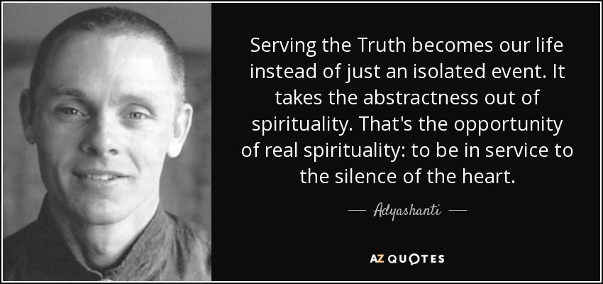 Serving the Truth becomes our life instead of just an isolated event. It takes the abstractness out of spirituality. That's the opportunity of real spirituality: to be in service to the silence of the heart. - Adyashanti