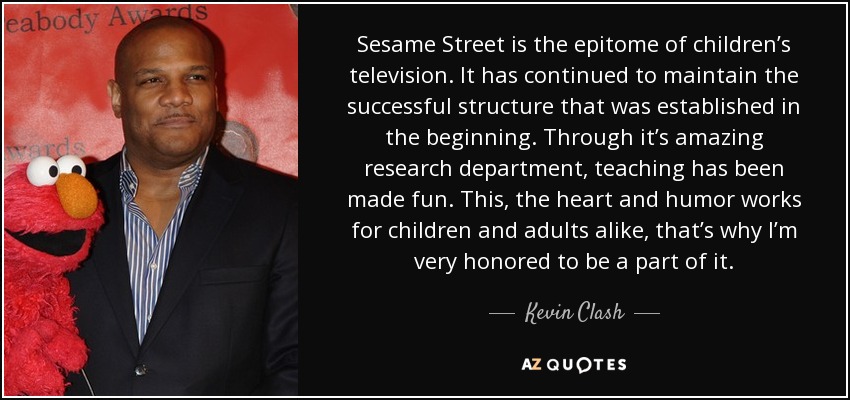 Sesame Street is the epitome of children’s television. It has continued to maintain the successful structure that was established in the beginning. Through it’s amazing research department, teaching has been made fun. This, the heart and humor works for children and adults alike, that’s why I’m very honored to be a part of it. - Kevin Clash