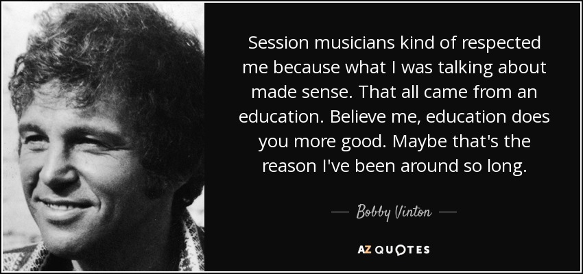 Session musicians kind of respected me because what I was talking about made sense. That all came from an education. Believe me, education does you more good. Maybe that's the reason I've been around so long. - Bobby Vinton
