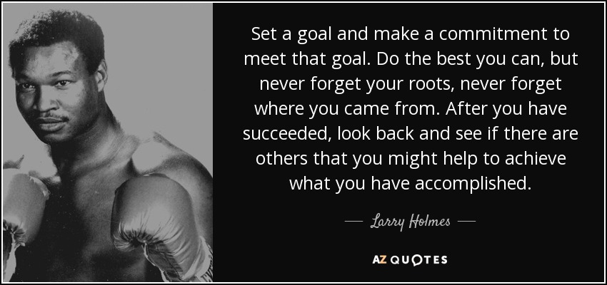 Set a goal and make a commitment to meet that goal. Do the best you can, but never forget your roots, never forget where you came from. After you have succeeded, look back and see if there are others that you might help to achieve what you have accomplished. - Larry Holmes