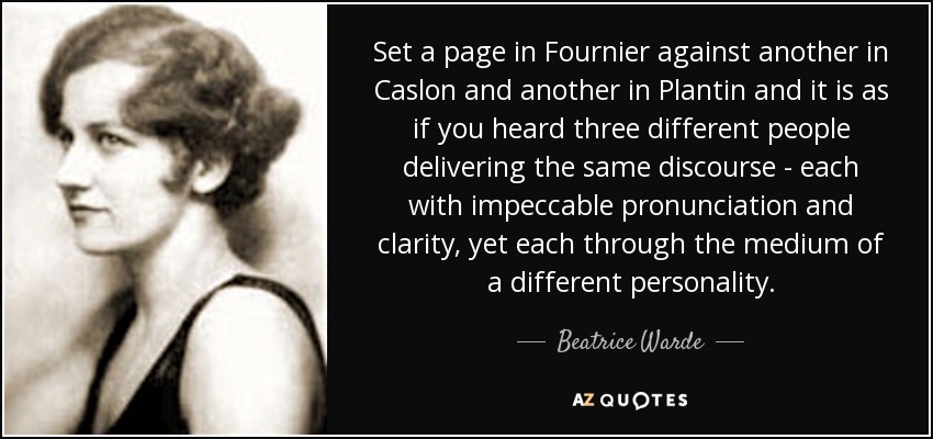 Set a page in Fournier against another in Caslon and another in Plantin and it is as if you heard three different people delivering the same discourse - each with impeccable pronunciation and clarity, yet each through the medium of a different personality. - Beatrice Warde