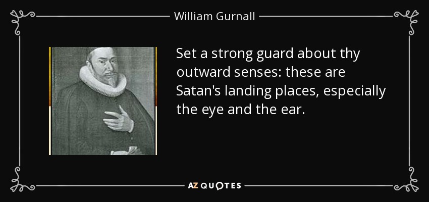Set a strong guard about thy outward senses: these are Satan's landing places, especially the eye and the ear. - William Gurnall