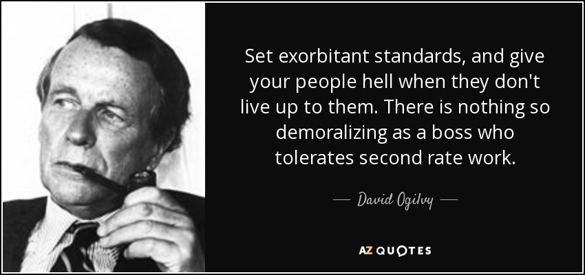 Set exorbitant standards, and give your people hell when they don't live up to them. There is nothing so demoralizing as a boss who tolerates second rate work. - David Ogilvy