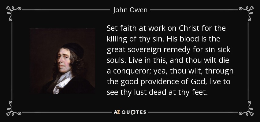 Set faith at work on Christ for the killing of thy sin. His blood is the great sovereign remedy for sin-sick souls. Live in this, and thou wilt die a conqueror; yea, thou wilt, through the good providence of God, live to see thy lust dead at thy feet. - John Owen