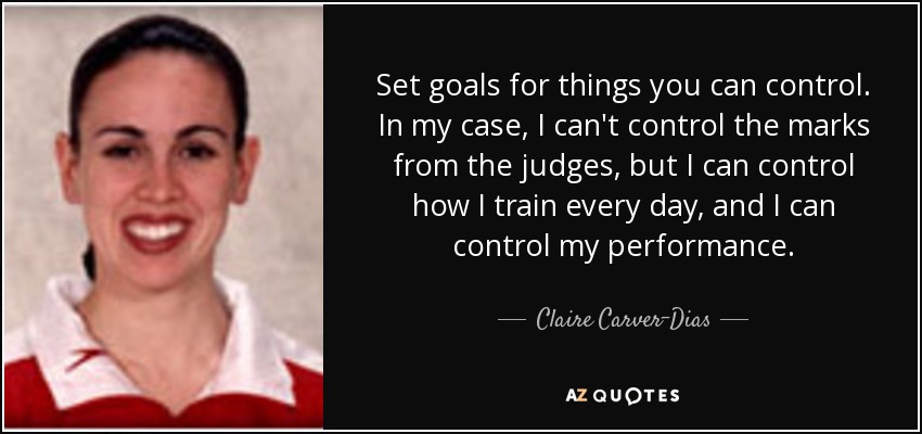 Set goals for things you can control. In my case, I can't control the marks from the judges, but I can control how I train every day, and I can control my performance. - Claire Carver-Dias