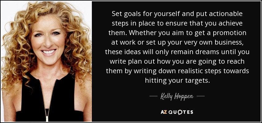 Set goals for yourself and put actionable steps in place to ensure that you achieve them. Whether you aim to get a promotion at work or set up your very own business, these ideas will only remain dreams until you write plan out how you are going to reach them by writing down realistic steps towards hitting your targets. - Kelly Hoppen