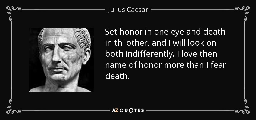 Set honor in one eye and death in th' other, and I will look on both indifferently. I love then name of honor more than I fear death. - Julius Caesar