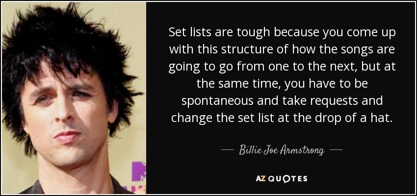 Set lists are tough because you come up with this structure of how the songs are going to go from one to the next, but at the same time, you have to be spontaneous and take requests and change the set list at the drop of a hat. - Billie Joe Armstrong