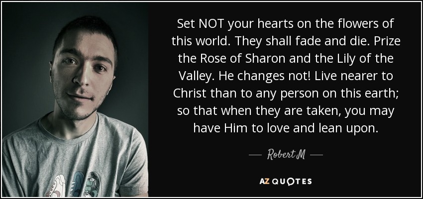 Set NOT your hearts on the flowers of this world. They shall fade and die. Prize the Rose of Sharon and the Lily of the Valley. He changes not! Live nearer to Christ than to any person on this earth; so that when they are taken, you may have Him to love and lean upon. - Robert M