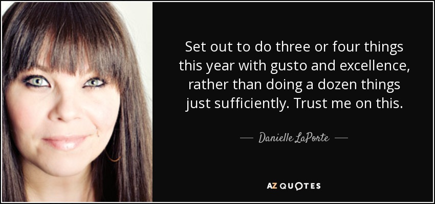 Set out to do three or four things this year with gusto and excellence, rather than doing a dozen things just sufficiently. Trust me on this. - Danielle LaPorte