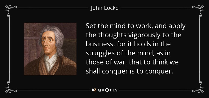 Set the mind to work, and apply the thoughts vigorously to the business, for it holds in the struggles of the mind, as in those of war, that to think we shall conquer is to conquer. - John Locke