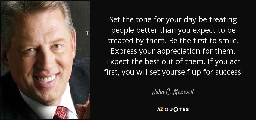 Set the tone for your day be treating people better than you expect to be treated by them. Be the first to smile. Express your appreciation for them. Expect the best out of them. If you act first, you will set yourself up for success. - John C. Maxwell