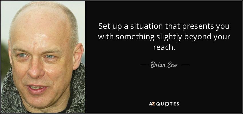 Set up a situation that presents you with something slightly beyond your reach. - Brian Eno