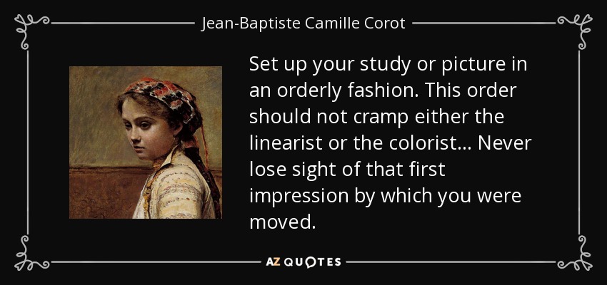 Set up your study or picture in an orderly fashion. This order should not cramp either the linearist or the colorist... Never lose sight of that first impression by which you were moved. - Jean-Baptiste Camille Corot
