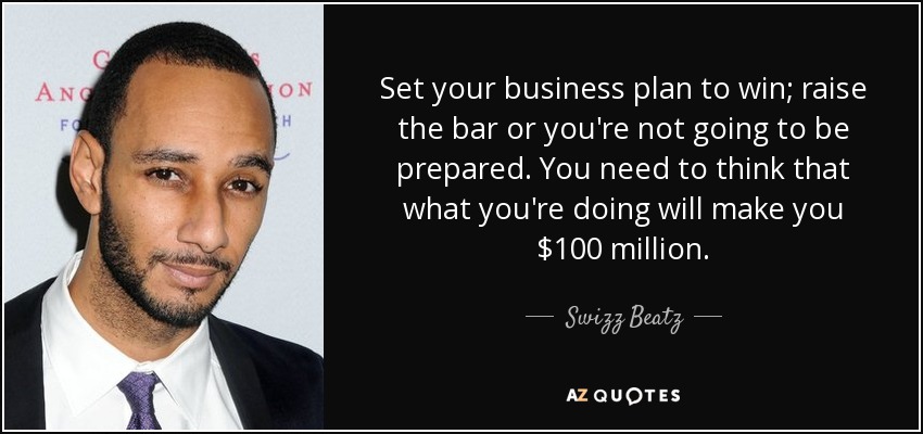 Set your business plan to win; raise the bar or you're not going to be prepared. You need to think that what you're doing will make you $100 million. - Swizz Beatz