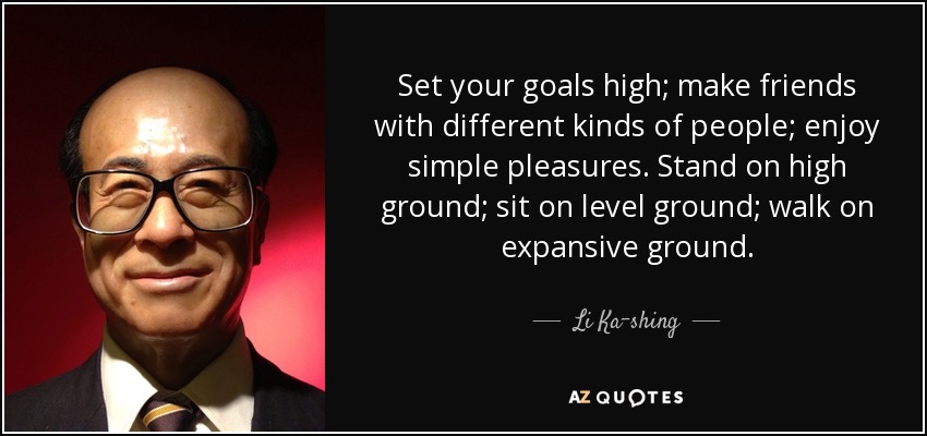Set your goals high; make friends with different kinds of people; enjoy simple pleasures. Stand on high ground; sit on level ground; walk on expansive ground. - Li Ka-shing