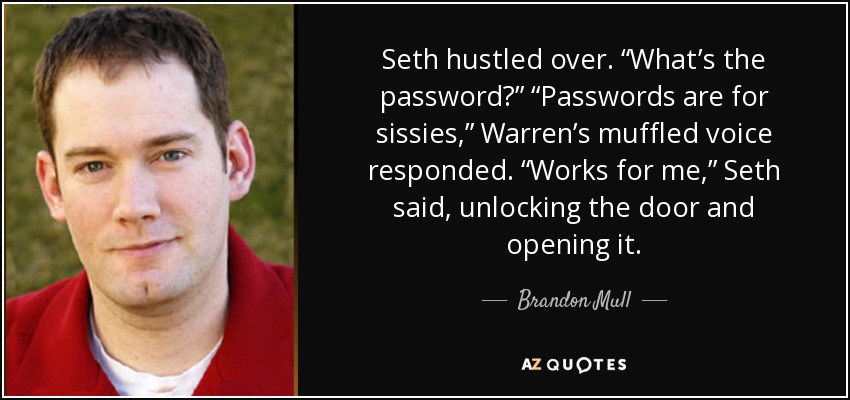 Seth hustled over. “What’s the password?” “Passwords are for sissies,” Warren’s muffled voice responded. “Works for me,” Seth said, unlocking the door and opening it. - Brandon Mull