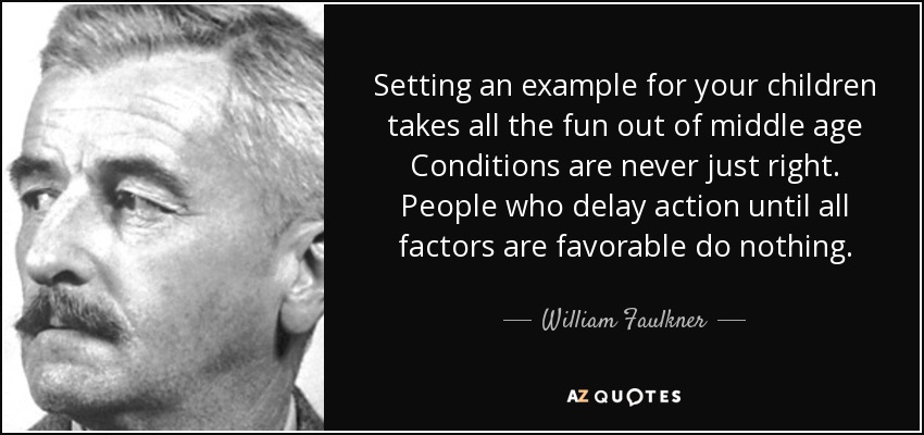 Setting an example for your children takes all the fun out of middle age Conditions are never just right. People who delay action until all factors are favorable do nothing. - William Faulkner