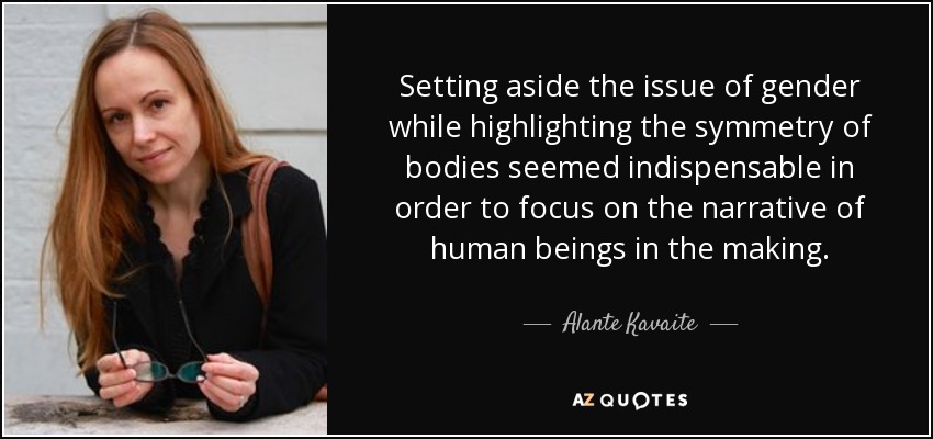 Setting aside the issue of gender while highlighting the symmetry of bodies seemed indispensable in order to focus on the narrative of human beings in the making. - Alante Kavaite