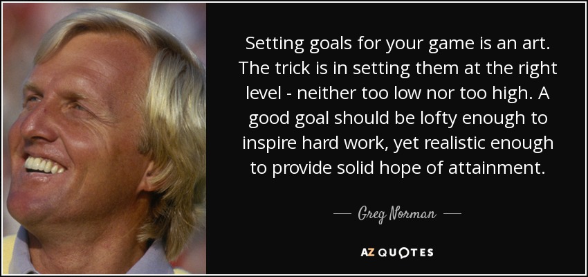 Setting goals for your game is an art. The trick is in setting them at the right level - neither too low nor too high. A good goal should be lofty enough to inspire hard work, yet realistic enough to provide solid hope of attainment. - Greg Norman