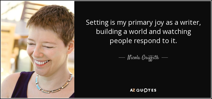 Setting is my primary joy as a writer, building a world and watching people respond to it. - Nicola Griffith